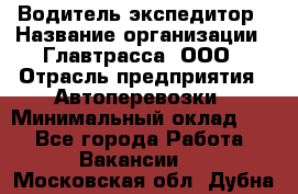 Водитель-экспедитор › Название организации ­ Главтрасса, ООО › Отрасль предприятия ­ Автоперевозки › Минимальный оклад ­ 1 - Все города Работа » Вакансии   . Московская обл.,Дубна г.